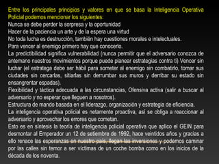 Entre los principales principios y valores en que se basa la Inteligencia Operativa 
Policial podemos mencionar los siguientes: 
Nunca se debe perder la sorpresa y la oportunidad 
Hacer de la paciencia un arte y de la espera una virtud 
No toda lucha es destrucción, también hay cuestiones morales e intelectuales. 
Para vencer al enemigo primero hay que conocerlo. 
La predictibilidad significa vulnerabilidad (nunca permitir que el adversario conozca de 
antemano nuestros movimientos porque puede planear estrategias contra ti) Vencer sin 
luchar (el estratega debe ser hábil para someter al enemigo sin combatirlo, tomar sus 
ciudades sin cercarlas, sitiarlas sin derrumbar sus muros y derribar su estado sin 
ensangrentar espadas). 
Flexibilidad y táctica adecuada a las circunstancias, Ofensiva activa (salir a buscar al 
adversario y no esperar que lleguen a nosotros). 
Estructura de mando basada en el liderazgo, organización y estrategia de eficiencia. 
La inteligencia operativa policial es netamente proactiva, así se obliga a reaccionar al 
adversario y aprovechar los errores que cometan. 
Esto es en síntesis la teoría de inteligencia policial operativa que aplico el GEIN para 
desmontar al Emperador un 12 de setiembre de 1992, hace veintidos años y gracias a 
ello renace las esperanzas en nuestro país, llegan las inversiones y podemos caminar 
por las calles sin temor a ser víctimas de un coche bomba como en los inicios de la 
década de los noventa. 
 