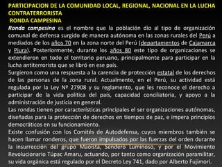 PARTICIPACION DE LA COMUNIDAD LOCAL, REGIONAL, NACIONAL EN LA LUCHA 
CONTRATERRORISTA 
RONDA CAMPESINA 
Ronda campesina es el nombre que la población dio al tipo de organización 
comunal de defensa surgido de manera autónoma en las zonas rurales del Perú a 
mediados de los años 70 en la zona norte del Perú (departamentos de Cajamarca 
y Piura). Posteriormente, durante los años 80 este tipo de organizaciones se 
extendieron en todo el territorio peruano, principalmente para participar en la 
lucha antiterrorista que se libró en ese país. 
Surgieron como una respuesta a la carencia de protección estatal de los derechos 
de las personas de la zona rural. Actualmente, en el Perú, su actividad está 
regulada por la Ley Nº 27908 y su reglamento, que les reconoce el derecho a 
participar de la vida política del país, capacidad conciliatoria, y apoyo a la 
administración de justicia en general. 
Las rondas tienen por características principales el ser organizaciones autónomas, 
diseñadas para la protección de derechos en tiempos de paz, e impera principios 
democráticos en su funcionamiento. 
Existe confusión con los Comités de Autodefensa, cuyos miembros también se 
hacen llamar ronderos, que fueron impulsados por las fuerzas del orden durante 
la insurrección del grupo Maoísta, Sendero Luminoso, y por el Movimiento 
Revolucionario Túpac Amaru, actuando, por tanto como organización paramilitar, 
su vida orgánica está regulado por el Decreto Ley 741, dado por Alberto Fujimori. 
 