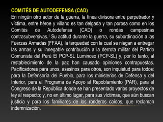 COMITÉS DE AUTODEFENSA (CAD) 
En ningún otro actor de la guerra, la línea divisora entre perpetrador y 
víctima, entre héroe y villano es tan delgada y tan porosa como en los 
Comités de Autodefensa (CAD) o rondas campesinas 
contrasubversivas.1 Su actitud durante la guerra, su subordinación a las 
Fuerzas Armadas (FFAA), la terquedad con la cual se niegan a entregar 
las armas y su innegable contribución a la derrota militar del Partido 
Comunista del Perú El PCP-SL Luminoso (PCP-SL) y, por lo tanto, al 
restablecimiento de la paz han causado opiniones contrapuestas. 
Pacificadores para unos, asesinos para otros, son inquietud para todos: 
para la Defensoría del Pueblo, para los ministerios de Defensa y del 
Interior, para el Programa de Apoyo al Repoblamiento (PAR), para el 
Congreso de la República donde se han presentado varios proyectos de 
ley al respecto; y, no en último lugar, para sus víctimas, que aún buscan 
justicia y para los familiares de los ronderos caídos, que reclaman 
indemnización. 
 