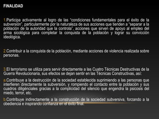 FINALIDAD 
1.Participa activamente al logro de las “condiciones fundamentales para el éxito de la 
subversión”, particularmente por la naturaleza de sus acciones que tienden a “separar a la 
población de la autoridad que la controla”, acciones que sirven de apoyo al empleo del 
arma sicológica para completar la conquista de la población y lograr su convicción 
ideológica. 
2.Contribuir a la conquista de la población, mediante acciones de violencia realizada sobre 
personas. 
3.El terrorismo se utiliza para servir directamente a las Cuatro Técnicas Destructivas de la 
Guerra Revolucionaria, sus efectos se dejan sentir en las Técnicas Constructivas, así: 
a.Contribuye a la destrucción de la sociedad establecida suprimiendo a las personas que 
interfieren directamente la subversión, y rompiendo el contacto entre la población y sus 
cuadros diligénciales gracias a la complicidad del silencio que engendra la psicosis del 
miedo, terror, etc. 
b.Contribuye indirectamente a la construcción de la sociedad subversiva, forzando a la 
obediencia e inspirando confianza en el éxito final. 
 