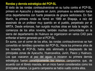 Rondas y derrota estratégica del PCP-SL 
El éxito de las rondas contrasubversivas en su lucha contra el PCP-SL, 
primero en Ayacucho y después en Junín, promueve su extensión hacia 
otros departamentos con fuerte presencia de grupos sediciosos. En San 
Martín, la primera ronda se formó en 1989 en Shapaja, a raíz del 
asesinato de un profesor muy querido en el pueblo, perpetrado por el 
MRTA. Desde entonces, han surgido muchas otras en toda la región. A 
comienzos de los años noventa, también muchas comunidades en la 
sierra del departamento de Huánuco se organizaron en varios CAD para 
enfrentar el terror generado por el PCP-SL. 
En suma, con el correr de los años, las rondas contrasubversivas se han 
convertido en temibles oponentes del PCP-SL. Hacia los primeros años de 
los noventa, el PCP-SL había sido eliminado o desplazado de las 
principales zonas de Ayacucho, Huancavelica, Junín, Pasco y Huánuco. 
Los que «sacaron al pez del agua» e iniciaron su primera derrota 
estratégica fueron paradójicamente los mismos campesinos que, de 
acuerdo con el libreto maoísta, en un inicio fueron considerados como los 
principales aliados. La guerra campesina se había vuelto contra ellos. 
 