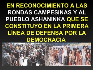 EN RECONOCIMIENTO A LAS 
RONDAS CAMPESINAS Y AL 
PUEBLO ASHANINKA QUE SE 
CONSTITUYÓ EN LA PRIMERA 
LÍNEA DE DEFENSA POR LA 
DEMOCRACIA 
 