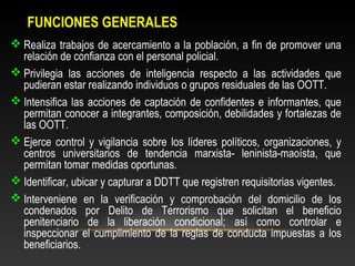 FUNCIONES GENERALES 
Realiza trabajos de acercamiento a la población, a fin de promover una 
relación de confianza con el personal policial. 
Privilegia las acciones de inteligencia respecto a las actividades que 
pudieran estar realizando individuos o grupos residuales de las OOTT. 
Intensifica las acciones de captación de confidentes e informantes, que 
permitan conocer a integrantes, composición, debilidades y fortalezas de 
las OOTT. 
Ejerce control y vigilancia sobre los líderes políticos, organizaciones, y 
centros universitarios de tendencia marxista- leninista-maoísta, que 
permitan tomar medidas oportunas. 
Identificar, ubicar y capturar a DDTT que registren requisitorias vigentes. 
Interveniene en la verificación y comprobación del domicilio de los 
condenados por Delito de Terrorismo que solicitan el beneficio 
penitenciario de la liberación condicional; así como controlar e 
inspeccionar el cumplimiento de la reglas de conducta impuestas a los 
beneficiarios. 
 