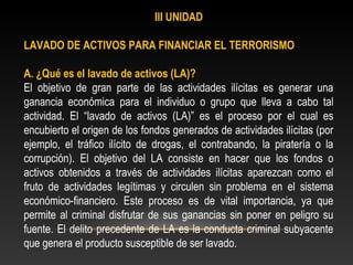 III UNIDAD 
LAVADO DE ACTIVOS PARA FINANCIAR EL TERRORISMO 
A. ¿Qué es el lavado de activos (LA)? 
El objetivo de gran parte de las actividades ilícitas es generar una 
ganancia económica para el individuo o grupo que lleva a cabo tal 
actividad. El “lavado de activos (LA)” es el proceso por el cual es 
encubierto el origen de los fondos generados de actividades ilícitas (por 
ejemplo, el tráfico ilícito de drogas, el contrabando, la piratería o la 
corrupción). El objetivo del LA consiste en hacer que los fondos o 
activos obtenidos a través de actividades ilícitas aparezcan como el 
fruto de actividades legítimas y circulen sin problema en el sistema 
económico-financiero. Este proceso es de vital importancia, ya que 
permite al criminal disfrutar de sus ganancias sin poner en peligro su 
fuente. El delito precedente de LA es la conducta criminal subyacente 
que genera el producto susceptible de ser lavado. 
 
