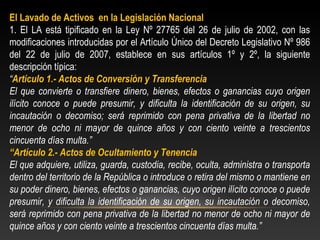 El Lavado de Activos en la Legislación Nacional 
1. El LA está tipificado en la Ley Nº 27765 del 26 de julio de 2002, con las 
modificaciones introducidas por el Artículo Único del Decreto Legislativo Nº 986 
del 22 de julio de 2007, establece en sus artículos 1º y 2º, la siguiente 
descripción típica: 
“Artículo 1.- Actos de Conversión y Transferencia 
El que convierte o transfiere dinero, bienes, efectos o ganancias cuyo origen 
ilícito conoce o puede presumir, y dificulta la identificación de su origen, su 
incautación o decomiso; será reprimido con pena privativa de la libertad no 
menor de ocho ni mayor de quince años y con ciento veinte a trescientos 
cincuenta días multa.” 
“Artículo 2.- Actos de Ocultamiento y Tenencia 
El que adquiere, utiliza, guarda, custodia, recibe, oculta, administra o transporta 
dentro del territorio de la República o introduce o retira del mismo o mantiene en 
su poder dinero, bienes, efectos o ganancias, cuyo origen ilícito conoce o puede 
presumir, y dificulta la identificación de su origen, su incautación o decomiso, 
será reprimido con pena privativa de la libertad no menor de ocho ni mayor de 
quince años y con ciento veinte a trescientos cincuenta días multa.” 
 