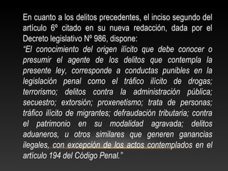En cuanto a los delitos precedentes, el inciso segundo del 
artículo 6º citado en su nueva redacción, dada por el 
Decreto legislativo Nº 986, dispone: 
“El conocimiento del origen ilícito que debe conocer o 
presumir el agente de los delitos que contempla la 
presente ley, corresponde a conductas punibles en la 
legislación penal como el tráfico ilícito de drogas; 
terrorismo; delitos contra la administración pública; 
secuestro; extorsión; proxenetismo; trata de personas; 
tráfico ilícito de migrantes; defraudación tributaria; contra 
el patrimonio en su modalidad agravada; delitos 
aduaneros, u otros similares que generen ganancias 
ilegales, con excepción de los actos contemplados en el 
artículo 194 del Código Penal.” 
 