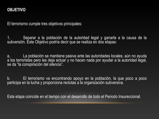 OBJETIVO 
El terrorismo cumple tres objetivos principales: 
1. Separar a la población de la autoridad legal y ganarla a la causa de la 
subversión. Este Objetivo podría decir que se realiza en dos etapas: 
a. La población se mantiene pasiva ante las autoridades locales, aún no ayuda 
a los terroristas pero les deja actuar y no hacen nada por ayudar a la autoridad legal, 
se da “la conspiración del silencio”. 
b. El terrorismo va encontrando apoyo en la población, la que poco a poco 
participa en la lucha y proporciona reclutas a la organización subversiva. 
Esta etapa coincide en el tiempo con el desarrollo de todo el Periodo Insureccional. 
 