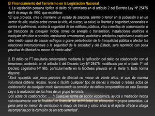 El Financiamiento del Terrorismo en la Legislación Nacional 
1. La legislación peruana tipifica el delito de terrorismo en el artículo 2 del Decreto Ley Nº 25475 
del 5 de mayo de 1992, que establece: 
“El que provoca, crea o mantiene un estado de zozobra, alarma o temor en la población o en un 
sector de ella, realiza actos contra la vida, el cuerpo, la salud, la libertad y seguridad personales o 
contra el patrimonio, contra la seguridad de los edificios públicos, vías o medios de comunicación o 
de transporte de cualquier índole, torres de energía o transmisión, instalaciones motrices o 
cualquier otro bien o servicio, empleando armamentos, materias o artefactos explosivos o cualquier 
otro medio capaz de causar estragos o grave perturbación de la tranquilidad pública o afectar las 
relaciones internacionales o la seguridad de la sociedad y del Estado, será reprimido con pena 
privativa de libertad no menor de veinte años”. 
2. El delito de FT resultaría contemplado mediante la tipificación del delito de colaboración con el 
terrorismo contenida en el artículo 4 del Decreto Ley Nº 25475, modificado por el artículo 1º del 
Decreto Legislativo Nº 985, particularmente en la hipótesis prevista en el literal f). Esta norma 
dispone: 
“Será reprimido con pena privativa de libertad no menor de veinte años, el que de manera 
voluntaria obtiene, recaba, reúne o facilita cualquier tipo de bienes o medios o realiza actos de 
colaboración de cualquier modo favoreciendo la comisión de delitos comprendidos en este Decreto 
Ley o la realización de los fines de un grupo terrorista. 
Son actos de colaboración: .... f) Cualquier forma de acción económica, ayuda o mediación hecha 
voluntariamente con la finalidad de financiar las actividades de elementos o grupos terroristas. La 
pena será no menor de veinticinco ni mayor de treinta y cinco años si el agente ofrece u otorga 
recompensa por la comisión de un acto terrorista". 
 