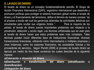 D. LAVADO DE DINERO 
El lavado de dinero es un concepto fundamentalmente sencillo. El Grupo de 
Acción Financiera Internacional (GAFI), organismo internacional que desarrolla y 
promueve políticas para proteger el sistema financiero global contra el lavado de 
dinero y el financiamiento del terrorismo, define el término de manera concisa: “es 
el proceso a través del cual las ganancias obtenidas de actividades delictivas son 
encubiertas para ocultar sus orígenes ilícitos ”. Para la mayoría de los 
países, el lavado de dinero suscita importantes problemas con respecto a la 
prevención, detección y acción legal. Las técnicas sofisticadas que se usan para 
el lavado de dinero hacen que estos problemas sean más complejos. Tales 
técnicas pueden incluir diferentes tipos de instituciones financieras; diversas 
transacciones financieras, utilizando como intermediarios a múltiples empresas y 
otras instancias, como los asesores financieros, las sociedades ficticias y los 
proveedores de servicios. Según Perotti (2009) el proceso de lavado dinero se 
ejecuta por medio de tres fases sucesivas las cuales describe de la siguiente 
manera: 
a)Colocación o situación del dinero 
b)Distribución o transformación del dinero (estratificación o 
diversificación): 
c)Integración del dinero 
 