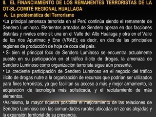 II. EL FINANCIAMIENTO DE LOS REMANENTES TERRORISTAS DE LA 
OT-SL-COMITÉ REGIONAL HUALLAGA 
A. La problemática del Terrorismo 
•La principal amenaza terrorista en el Perú continúa siendo el remanente de 
Sendero Luminoso. Elementos armados de Sendero operan en dos facciones 
distintas y rivales entre sí; una en el Valle del Alto Huallaga y otra en el Valle 
de los ríos Apurímac y Ene (VRAE); es decir, en dos de las principales 
regiones de producción de hoja de coca del país. 
• Si bien el principal foco de Sendero Luminoso se encuentra actualmente 
puesto en su participación en el tráfico ilícito de drogas, la amenaza de 
Sendero Luminoso como organización terrorista sigue aún presente. 
• La creciente participación de Sendero Luminoso en el negocio del tráfico 
ilícito de drogas nutre a la organización de recursos que podrían ser utilizados 
para fines terroristas, ya que facilitan su acceso a más y mejor armamento, la 
adquisición de tecnología más sofisticada, y el reclutamiento de más 
elementos. 
•Asimismo, la mayor riqueza posibilita el mejoramiento de las relaciones de 
Sendero Luminoso con las comunidades rurales ubicadas en zonas alejadas y 
la expansión territorial de su presencia. 
 