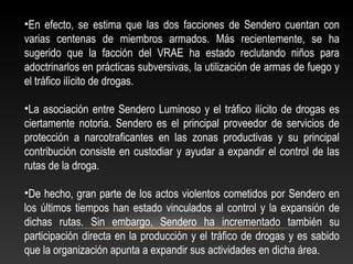 •En efecto, se estima que las dos facciones de Sendero cuentan con 
varias centenas de miembros armados. Más recientemente, se ha 
sugerido que la facción del VRAE ha estado reclutando niños para 
adoctrinarlos en prácticas subversivas, la utilización de armas de fuego y 
el tráfico ilícito de drogas. 
•La asociación entre Sendero Luminoso y el tráfico ilícito de drogas es 
ciertamente notoria. Sendero es el principal proveedor de servicios de 
protección a narcotraficantes en las zonas productivas y su principal 
contribución consiste en custodiar y ayudar a expandir el control de las 
rutas de la droga. 
•De hecho, gran parte de los actos violentos cometidos por Sendero en 
los últimos tiempos han estado vinculados al control y la expansión de 
dichas rutas. Sin embargo, Sendero ha incrementado también su 
participación directa en la producción y el tráfico de drogas y es sabido 
que la organización apunta a expandir sus actividades en dicha área. 
 