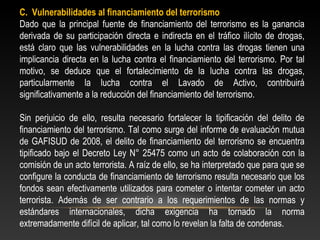 C. Vulnerabilidades al financiamiento del terrorismo 
Dado que la principal fuente de financiamiento del terrorismo es la ganancia 
derivada de su participación directa e indirecta en el tráfico ilícito de drogas, 
está claro que las vulnerabilidades en la lucha contra las drogas tienen una 
implicancia directa en la lucha contra el financiamiento del terrorismo. Por tal 
motivo, se deduce que el fortalecimiento de la lucha contra las drogas, 
particularmente la lucha contra el Lavado de Activo, contribuirá 
significativamente a la reducción del financiamiento del terrorismo. 
Sin perjuicio de ello, resulta necesario fortalecer la tipificación del delito de 
financiamiento del terrorismo. Tal como surge del informe de evaluación mutua 
de GAFISUD de 2008, el delito de financiamiento del terrorismo se encuentra 
tipificado bajo el Decreto Ley N° 25475 como un acto de colaboración con la 
comisión de un acto terrorista. A raíz de ello, se ha interpretado que para que se 
configure la conducta de financiamiento de terrorismo resulta necesario que los 
fondos sean efectivamente utilizados para cometer o intentar cometer un acto 
terrorista. Además de ser contrario a los requerimientos de las normas y 
estándares internacionales, dicha exigencia ha tornado la norma 
extremadamente difícil de aplicar, tal como lo revelan la falta de condenas. 
 