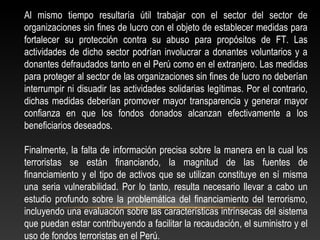 Al mismo tiempo resultaría útil trabajar con el sector del sector de 
organizaciones sin fines de lucro con el objeto de establecer medidas para 
fortalecer su protección contra su abuso para propósitos de FT. Las 
actividades de dicho sector podrían involucrar a donantes voluntarios y a 
donantes defraudados tanto en el Perú como en el extranjero. Las medidas 
para proteger al sector de las organizaciones sin fines de lucro no deberían 
interrumpir ni disuadir las actividades solidarias legítimas. Por el contrario, 
dichas medidas deberían promover mayor transparencia y generar mayor 
confianza en que los fondos donados alcanzan efectivamente a los 
beneficiarios deseados. 
Finalmente, la falta de información precisa sobre la manera en la cual los 
terroristas se están financiando, la magnitud de las fuentes de 
financiamiento y el tipo de activos que se utilizan constituye en sí misma 
una seria vulnerabilidad. Por lo tanto, resulta necesario llevar a cabo un 
estudio profundo sobre la problemática del financiamiento del terrorismo, 
incluyendo una evaluación sobre las características intrínsecas del sistema 
que puedan estar contribuyendo a facilitar la recaudación, el suministro y el 
uso de fondos terroristas en el Perú. 
 