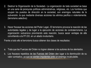 2. Destruir la Organización de la Sociedad.- La organización de toda sociedad se basa 
en una serie de jerarquías políticas administrativas, religiosas, etc. Los hombres que 
ocupan los puestos de dirección en la sociedad, son enemigos naturales de la 
subversión, la que mediante diversas acciones los elimina pacifica o violentamente. 
(terrorismo selectivo) 
3. Hacer fracasar las acciones del Poder Legal.- El terrorismo provoca la reacción de las 
autoridades legales y da lugar a la ejecución de acciones de contraterrorismo. La 
organización subversiva previniendo esta reacción, busca sacar ventajas de ella 
convirtiendo a la FF.OO. en un aliado involuntario. 
Frente a todo ello el terrorismo busca obtener dos clases de resultados: 
a. Trata que las Fuerzas del Orden no logren detener a los autores de los atentados. 
b. Los fracasos repetidos de las Fuerzas del Orden den lugar a la disminución de su 
valor combativo, ya que se sienten impotentes ante un enemigo incalculable. 
 