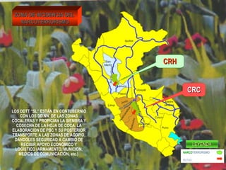 Lima 
Pasco 
Junín 
Ayacucho 
Cusco 
Puno 
Apurimac 
Madre 
de Dios 
Huánuco 
San 
Martín 
Iquitos 
Ucayali 
Rio Mantaro 
Huancavelica 
ZZOONNAA DDEE IINNCCIIDDEENNCCIIAA DDEELL 
NNAARRCCOOTTEERRRROORRIISSMMOO 
LOS DDTT “SL” ESTÁN EN CONTUBERNIO 
CON LOS DD.NN. DE LAS ZONAS 
COCALERAS Y PROPICIAN LA SIEMBRA Y 
COSECHA DE LA HOJA DE COCA, LA 
ELABORACION DE PBC Y SU POSTERIOR 
TRANSPORTE A LAS ZONAS DE ACOPIO, 
DÁNDOLES SEGURIDAD A CAMBIO DE 
RECIBIR APOYO ECONÓMICO Y 
LOGÍSTICO (ARMAMENTO, MUNICION, 
MEDIOS DE COMUNICACIÓN, etc.) 
Rio Huallaga 
Rio Ene-Apurimac 
CCRRHH 
CCRRCC 
LLEEYYEENNDDAA 
NARCOTERRORISMO 
RUTAS 
 
