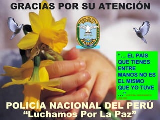 GRACIAS POR SU ATENCIÓN 
“… EL PAÍS 
QUE TIENES 
ENTRE 
MANOS NO ES 
EL MISMO 
QUE YO TUVE 
…”(CORTESÍA. UNIVERSIDAD DE 
LIMA 2006) 
POLICÍA NACIONAL DEL PERÚ 
“Luchamos Por La Paz” 
