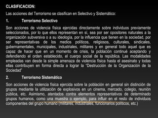 CLASIFICACION: 
Las acciones del Terrorismo se clasifican en Selectivo y Sistemático: 
1. Terrorismo Selectivo 
Son acciones de violencia física ejercidas directamente sobre individuos previamente 
seleccionados, por lo que ellos representan en sí, sea por ser opositores naturales a la 
organización subversiva o a su ideología, por la influencia que tienen en la sociedad, por 
ser representativas de los medios políticos, religiosos, culturales, sindicales, 
gubernamentales, municipales, industriales, militares y en general todo aquel que es 
capaz de hacer que en un momento de crisis, la población continué aceptando y 
defendiendo el orden establecido, el cuerpo social de la república. Las modalidades 
empleadas van desde la simple amenaza de violencia física hasta el asesinato y todas 
ellas contribuyen en forma directa a lograr la “Destrucción de la Organización de la 
Sociedad” 
2. Terrorismo Sistemático 
Son acciones de violencia física ejercida sobre la población en general sin distinción de 
grupos mediante la utilización de explosivos en un cinema, mercado, colegio, reunión 
pública, etc. Asimismo, atentados contra elementos representativos de determinado 
grupos humanos, como una muestra o ejemplo, para influir en el resto de individuos 
componentes del grupo humano (militares, industriales, funcionarios políticos, etc.) 
 