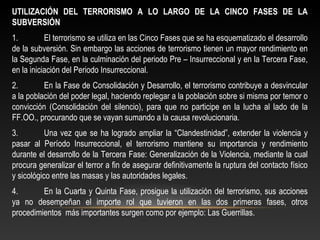 UTILIZACIÓN DEL TERRORISMO A LO LARGO DE LA CINCO FASES DE LA 
SUBVERSIÓN 
1. El terrorismo se utiliza en las Cinco Fases que se ha esquematizado el desarrollo 
de la subversión. Sin embargo las acciones de terrorismo tienen un mayor rendimiento en 
la Segunda Fase, en la culminación del periodo Pre – Insurreccional y en la Tercera Fase, 
en la iniciación del Periodo Insurreccional. 
2. En la Fase de Consolidación y Desarrollo, el terrorismo contribuye a desvincular 
a la población del poder legal, haciendo replegar a la población sobre si misma por temor o 
convicción (Consolidación del silencio), para que no participe en la lucha al lado de la 
FF.OO., procurando que se vayan sumando a la causa revolucionaria. 
3. Una vez que se ha logrado ampliar la “Clandestinidad”, extender la violencia y 
pasar al Período Insurreccional, el terrorismo mantiene su importancia y rendimiento 
durante el desarrollo de la Tercera Fase: Generalización de la Violencia, mediante la cual 
procura generalizar el terror a fin de asegurar definitivamente la ruptura del contacto físico 
y sicológico entre las masas y las autoridades legales. 
4. En la Cuarta y Quinta Fase, prosigue la utilización del terrorismo, sus acciones 
ya no desempeñan el importe rol que tuvieron en las dos primeras fases, otros 
procedimientos más importantes surgen como por ejemplo: Las Guerrillas. 
 