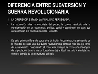 DIFERENCIA ENTRE SUBVERSIÓN Y 
GUERRA REVOLUCIONARIA 
1. LA DIFERENCIA ESTÁ EN LA FINALIDAD PERSEGUIDA: 
- La subversión visa la conquista del poder; la guerra revolucionaria la 
transformación de las estructuras: político, social y económico, en otras que 
correspondan a la doctrina marxista - leninista. 
- De esta primera diferencia surge otra distinción fundamental, consecuencia de 
la finalidad de cada una: La guerra revolucionaria continua más allá del límite 
de la subversión. Conquistado el poder ella prosigue la conversión ideológica 
de la población (más o menos forzadamente) al ideal marxista - leninista, así 
como el cambio de las estructuras del país. 
 