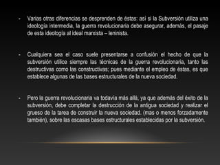 - Varias otras diferencias se desprenden de éstas: así si la Subversión utiliza una 
ideología intermedia, la guerra revolucionaria debe asegurar, además, el pasaje 
de esta ideología al ideal marxista – leninista. 
- Cualquiera sea el caso suele presentarse a confusión el hecho de que la 
subversión utilice siempre las técnicas de la guerra revolucionaria, tanto las 
destructivas como las constructivas; pues mediante el empleo de éstas, es que 
establece algunas de las bases estructurales de la nueva sociedad. 
- Pero la guerra revolucionaria va todavía más allá, ya que además del éxito de la 
subversión, debe completar la destrucción de la antigua sociedad y realizar el 
grueso de la tarea de construir la nueva sociedad. (mas o menos forzadamente 
también), sobre las escasas bases estructurales establecidas por la subversión. 
 