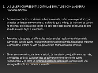2. LA SUBVERSIÓN PRESENTA CONTINUAS SIMILITUDES CON LA GUERRA 
REVOLUCIONARIA 
- En consecuencia, todo movimiento subversivo resulta profundamente penetrado por 
las reglas de la guerra revolucionaria, a tal punto que a lo largo de la acción, es común 
no encontrar diferencias entre la una y la otra, sobre todo cuando en la lucha, se está 
situado a niveles bajos e intermedios. 
- Pero debe notarse, que las diferencias fundamentales resaltan cuando termina la 
subversión: pues la guerra revolucionaria continua su desarrollo, hasta lograr implantar 
y consolidar el sistema de vida que preconiza la doctrina marxista -leninista. 
- Ello es sumamente importante en el estudio de la materia, pues justifica una vez más, 
la necesidad de tratar cualquier caso de subversión como parte de la guerra 
revolucionaria, y no como un fenómeno aislado ni espontáneo, aunque utilice una 
ideología diferente a la marxista – leninista. 
 