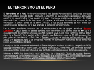 EL TERRORISMO EN EL PERU 
El Terrorismo en el Perú fue la época durante la cual Estado Peruano recibió constantes atentados 
terroristas, esta se extendió desde 1980 hasta el año 2000, los ataques fueron perpetrados por grupos 
armados no considerados como fuerzas regulares; disminuyó notablemente alrededor del 2000, 
considerándose como el fin del terrorismo; no obstante, actualmente las acciones armadas se han 
desplazado a ciertas zonas de la selva (VRAEM) y los grupos terroristas se han aliado con 
narcotraficantes de la zona, por lo que ahora se le considera Narcoterrorismo. 
Las acciones estuvieron marcadas por los enfrentamientos de los grupos terroristas Sendero 
Luminoso y MRTA contra el Estado peruano, que conllevaron a la derrota total del MRTA y al 
desplazamiento de Sendero Luminoso a ciertas zonas la selva. Entre 1980 y 2000 se estima, según 
datos de la Comisión de la Verdad y Reconciliación, que fallecieron cerca de 70.000 personas.[] Los 
principales actores de este conflicto fueron Sendero Luminoso, el Movimiento Revolucionario Túpac 
Amaru y el Estado del Perú, y las principales víctimas, los campesinos habitantes de las zonas más 
pobres y desprotegidas del país. 
La mayoría de las víctimas de este conflicto fueron indígenas andinos, sobre todo campesinos (56%), 
quechua-hablantes (75%), pobres (68%), de zonas rurales (79%), entre otras. Los terroristas atacaron 
deliberadamente a civiles, convirtiendo a este conflicto en el más sangriento de la historia peruana. 
Mientras el MRTA fue desactivado hacia 1997 luego de la Operación Chavín de Huantar, Sendero 
Luminoso resultó severamente debilitado y desplazado a la zona del VRAEM, donde esta organización 
subsiste asociada al narcotráfico y lanza ataques esporádicos a las fuerzas armadas. 
 