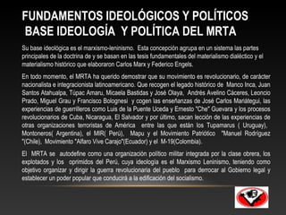 FUNDAMENTOS IDEOLÓGICOS Y POLÍTICOS 
BASE IDEOLOGÍA Y POLÍTICA DEL MRTA 
Su base ideológica es el marxismo-leninismo. Esta concepción agrupa en un sistema las partes 
principales de la doctrina de y se basan en las tesis fundamentales del materialismo dialéctico y el 
materialismo histórico que elaboraron Carlos Marx y Federico Engels. 
En todo momento, el MRTA ha querido demostrar que su movimiento es revolucionario, de carácter 
nacionalista e integracionista latinoamericano. Que recogen el legado histórico de Manco Inca, Juan 
Santos Atahualpa, Túpac Amaru, Micaela Bastidas y José Olaya, Andrés Avelino Cáceres, Leoncio 
Prado, Miguel Grau y Francisco Bolognesi y cogen las enseñanzas de José Carlos Mariátegui, las 
experiencias de guerrilleros como Luis de la Puente Uceda y Ernesto "Che" Guevara y los procesos 
revolucionarios de Cuba, Nicaragua, El Salvador y por último, sacan lección de las experiencias de 
otras organizaciones terroristas de América entre las que están los Tupamarus ( Uruguay), 
Montoneros( Argentina), el MIR( Perú), Mapu y el Movimiento Patriótico "Manuel Rodríguez 
"(Chile), Movimiento "Alfaro Vive Carajo"(Ecuador) y el M-19(Colombia). 
El MRTA se autodefine como una organización político militar integrada por la clase obrera, los 
explotados y los oprimidos del Perú, cuya ideología es el Marxismo Leninismo, teniendo como 
objetivo organizar y dirigir la guerra revolucionaria del pueblo para derrocar al Gobierno legal y 
establecer un poder popular que conducirá a la edificación del socialismo. 
 