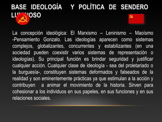 BASE IDEOLOGÍA Y POLÍTICA DE SENDERO 
LUMINOSO 
La concepción ideológica: El Marxismo – Leninismo – Maoísmo 
-Pensamiento Gonzalo. Las ideologías aparecen como sistemas 
complejos, globalizantes, concurrentes y estabilizantes (en una 
sociedad pueden coexistir varios sistemas de representación o 
ideologías). Su principal función es brindar seguridad y justificar 
cualquier acción. Cualquier clase de ideología - sea del proletariado o 
la burguesía-, constituyen sistemas deformados y falseados de la 
realidad y son eminentemente prácticas ya que estimulan a la acción y 
contribuyen a animar el movimiento de la historia. Sirven para 
cohesionar a los individuos en sus papeles, en sus funciones y en sus 
relaciones sociales. 
 