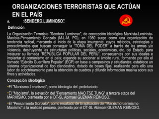 ORGANIZACIONES TERRORISTAS QUE ACTÚAN 
EN EL PAÍS 
A. “SENDERO LUMINOSO” 
Definición 
La Organización Terrorista "Sendero Luminoso", de concepción ideológica Marxista-Leninista- 
Maoísta-Pensamiento Gonzalo (M-L-M, PG), en 1980 surge como una organización de 
tendencia radical, marcando el inicio de la etapa insurgente, cuyos métodos, estrategias y 
procedimientos que buscan conseguir la “TOMA DEL PODER” a través de las armas y/o 
violencia, destruyendo las estructuras políticas, sociales, económicas, etc. del Estado, para 
instaurar su llamada “REPÚBLICA POPULAR DEL PERÚ”, consecuentes con sus ideales e 
implantar el comunismo en el país; expande su accionar al ámbito rural, formando por ello el 
llamado “Ejército Guerrillero Popular” (EGP) en base a campesinos y estudiantes; establece un 
sistema organizacional de tipo clandestino, dotado de bases fijas, realizando para ello una 
labor de adoctrinamiento para la obtención de cuadros y difundir información masiva sobre sus 
fines y actividades. 
Concepción ideológica 
•El "Marxismo-Leninismo", como ideología del proletariado. 
•El "Maoísmo", la elevación del "Pensamiento MAO TSE TUNG" a tercera etapa del 
MARXISMO, planteada por el DT-SL Abimael GUZMAN REINOSO. 
•El "Pensamiento Gonzalo", como resultado de la aplicación del "Marxismo-Leninismo- 
Maoísmo" a la realidad peruana, planteada por el DT-SL Abimael GUZMAN REINOSO. 
 
