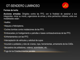 OT-SENDERO LUMINOSO 
Formas de lucha 
Acciones armadas: Dirigidos contra las FFO, con la finalidad de asesinar a sus 
integrantes, minar su moral y agenciarse de armas y otros pertrechos militares; entre sus 
modalidades están: 
•Asaltos 
•Ataques a Helicópteros. 
•Coches bombas contra instalaciones de las FFO. 
•Emboscadas y/o hostigamiento a patrullas o bases contrasubversivas de las FFO. 
•Enfrentamientos con las FFO. 
•Interceptación de vehículos y solicitud de cupos 
•Incursión a poblados y robo de víveres, ropa, herramientas, armamento de los CADs. 
•Secuestros de pobladores, roderos, autoridades, etc. 
•Fuga de los Establecimientos penales. 
 