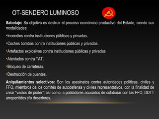OT-SENDERO LUMINOSO 
Sabotaje: Su objetivo es destruir el proceso económico-productivo del Estado; siendo sus 
modalidades: 
•Incendios contra instituciones públicas y privadas. 
•Coches bombas contra instituciones públicas y privadas. 
•Artefactos explosivos contra instituciones públicas y privadas 
•Atentados contra TAT. 
•Bloqueo de carreteras. 
•Destrucción de puentes. 
Aniquilamientos selectivos: Son los asesinatos contra autoridades políticas, civiles y 
FFO, miembros de los comités de autodefensa y civiles representativos, con la finalidad de 
crear “vacíos de poder”; así como, a pobladores acusados de colaborar con las FFO, DDTT 
arrepentidos y/o desertores. 
 