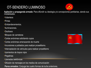 OT-SENDERO LUMINOSO 
Agitación y propaganda armada: Para difundir su ideología y/o concepciones partidarias, siendo sus 
modalidades: 
•Volanteos 
•Pintas 
•Embanderamientos. 
•Iluminaciones. 
•Dazibaos 
•Bloqueo de carreteras 
•Cartas anónimas solicitando cupos 
•Cartas anónimas amenazando de muerte 
•Incursiones a poblados para realizar proselitismo. 
•Interceptación de vehículos para realizar proselitismo 
•Izamientos de trapos rojos 
•Pegatinas 
•Llamadas telefónicas 
•Difusión de mensajes en los medios de comunicación 
Paros armados: Conjuga las cuatro formas de lucha anteriores. 
 