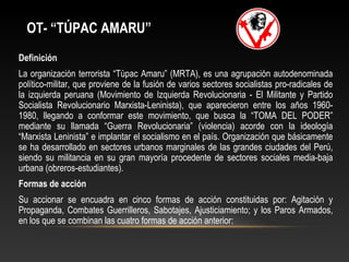 OT- “TÚPAC AMARU” 
Definición 
La organización terrorista “Túpac Amaru” (MRTA), es una agrupación autodenominada 
político-militar, que proviene de la fusión de varios sectores socialistas pro-radicales de 
la izquierda peruana (Movimiento de Izquierda Revolucionaria - El Militante y Partido 
Socialista Revolucionario Marxista-Leninista), que aparecieron entre los años 1960- 
1980, llegando a conformar este movimiento, que busca la “TOMA DEL PODER” 
mediante su llamada “Guerra Revolucionaria” (violencia) acorde con la ideología 
“Marxista Leninista” e implantar el socialismo en el país. Organización que básicamente 
se ha desarrollado en sectores urbanos marginales de las grandes ciudades del Perú, 
siendo su militancia en su gran mayoría procedente de sectores sociales media-baja 
urbana (obreros-estudiantes). 
Formas de acción 
Su accionar se encuadra en cinco formas de acción constituidas por: Agitación y 
Propaganda, Combates Guerrilleros, Sabotajes, Ajusticiamiento; y los Paros Armados, 
en los que se combinan las cuatro formas de acción anterior: 
 