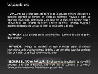 CARACTERÍSTICAS 
•TOTAL. Por que abarca todos los campos de la actividad humana incluyendo la 
posesión espiritual del hombre, en efecto no solamente moviliza a todas las 
potencias industriales, comerciales y agrícolas de un país, sino también coge y 
empuja hacia ese esfuerzo de guerra a todos los niños, hombres, mujeres y 
ancianos con todas sus fuerzas de amor, de entusiasmo y de odio. 
•PERMANENTE. De acuerdo con la teoría Marxista – Leninista la lucha no podrá 
dejar de cesar. 
•UNIVERSAL. Porque se desarrolla en todo el mundo debido al carácter 
internacional de la organización que la dirige y por que utiliza todos los conflictos 
internos y externos de inspiración comunista o no. 
•REQUIERE EL APOYO POPULAR. Sin el apoyo de la población es muy difícil 
progresar a la Guerra Revolucionaria y por ello su conquista y conversión 
constituye dos condiciones fundamentales para el éxito. 
 