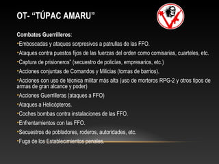 OT- “TÚPAC AMARU” 
Combates Guerrilleros: 
•Emboscadas y ataques sorpresivos a patrullas de las FFO. 
•Ataques contra puestos fijos de las fuerzas del orden como comisarias, cuarteles, etc. 
•Captura de prisioneros” (secuestro de policías, empresarios, etc.) 
•Acciones conjuntas de Comandos y Milicias (tomas de barrios). 
•Acciones con uso de técnica militar más alta (uso de morteros RPG-2 y otros tipos de 
armas de gran alcance y poder) 
•Acciones Guerrilleras (ataques a FFO) 
•Ataques a Helicópteros. 
•Coches bombas contra instalaciones de las FFO. 
•Enfrentamientos con las FFO. 
•Secuestros de pobladores, roderos, autoridades, etc. 
•Fuga de los Establecimientos penales. 
 