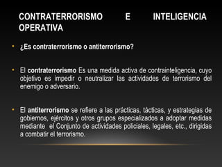 CONTRATERRORISMO E INTELIGENCIA 
OPERATIVA 
• ¿Es contraterrorismo o antiterrorismo? 
• El contraterrorismo Es una medida activa de contrainteligencia, cuyo 
objetivo es impedir o neutralizar las actividades de terrorismo del 
enemigo o adversario. 
• El antiterrorismo se refiere a las prácticas, tácticas, y estrategias de 
gobiernos, ejércitos y otros grupos especializados a adoptar medidas 
mediante el Conjunto de actividades policiales, legales, etc., dirigidas 
a combatir el terrorismo. 
 