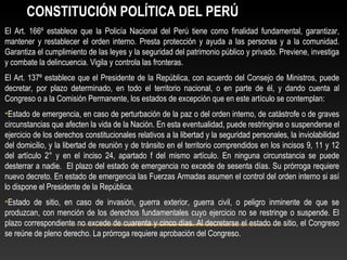 CONSTITUCIÓN POLÍTICA DEL PERÚ 
El Art. 166º establece que la Policía Nacional del Perú tiene como finalidad fundamental, garantizar, 
mantener y restablecer el orden interno. Presta protección y ayuda a las personas y a la comunidad. 
Garantiza el cumplimiento de las leyes y la seguridad del patrimonio público y privado. Previene, investiga 
y combate la delincuencia. Vigila y controla las fronteras. 
El Art. 137º establece que el Presidente de la República, con acuerdo del Consejo de Ministros, puede 
decretar, por plazo determinado, en todo el territorio nacional, o en parte de él, y dando cuenta al 
Congreso o a la Comisión Permanente, los estados de excepción que en este artículo se contemplan: 
•Estado de emergencia, en caso de perturbación de la paz o del orden interno, de catástrofe o de graves 
circunstancias que afecten la vida de la Nación. En esta eventualidad, puede restringirse o suspenderse el 
ejercicio de los derechos constitucionales relativos a la libertad y la seguridad personales, la inviolabilidad 
del domicilio, y la libertad de reunión y de tránsito en el territorio comprendidos en los incisos 9, 11 y 12 
del artículo 2° y en el inciso 24, apartado f del mismo artículo. En ninguna circunstancia se puede 
desterrar a nadie. El plazo del estado de emergencia no excede de sesenta días. Su prórroga requiere 
nuevo decreto. En estado de emergencia las Fuerzas Armadas asumen el control del orden interno si así 
lo dispone el Presidente de la República. 
•Estado de sitio, en caso de invasión, guerra exterior, guerra civil, o peligro inminente de que se 
produzcan, con mención de los derechos fundamentales cuyo ejercicio no se restringe o suspende. El 
plazo correspondiente no excede de cuarenta y cinco días. Al decretarse el estado de sitio, el Congreso 
se reúne de pleno derecho. La prórroga requiere aprobación del Congreso. 
 