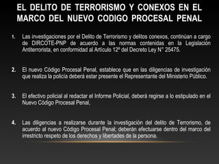 EL DELITO DE TERRORISMO Y CONEXOS EN EL 
MARCO DEL NUEVO CODIGO PROCESAL PENAL 
1. Las investigaciones por el Delito de Terrorismo y delitos conexos, continúan a cargo 
de DIRCOTE-PNP de acuerdo a las normas contenidas en la Legislación 
Antiterrorista, en conformidad al Artículo 12º del Decreto Ley N° 25475. 
2. El nuevo Código Procesal Penal, establece que en las diligencias de investigación 
que realiza la policía deberá estar presente el Representante del Ministerio Público. 
3. El efectivo policial al redactar el Informe Policial, deberá regirse a lo estipulado en el 
Nuevo Código Procesal Penal, 
4. Las diligencias a realizarse durante la investigación del delito de Terrorismo, de 
acuerdo al nuevo Código Procesal Penal; deberán efectuarse dentro del marco del 
irrestricto respeto de los derechos y libertades de la persona. 
 