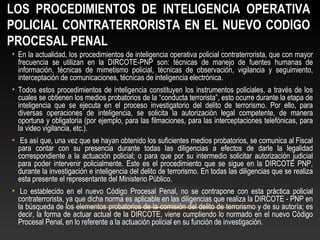 LOS PROCEDIMIENTOS DE INTELIGENCIA OPERATIVA 
POLICIAL CONTRATERRORISTA EN EL NUEVO CODIGO 
PROCESAL PENAL 
• En la actualidad, los procedimientos de inteligencia operativa policial contraterrorista, que con mayor 
frecuencia se utilizan en la DIRCOTE-PNP son: técnicas de manejo de fuentes humanas de 
información, técnicas de mimetismo policial, técnicas de observación, vigilancia y seguimiento, 
interceptación de comunicaciones, técnicas de inteligencia electrónica. 
• Todos estos procedimientos de inteligencia constituyen los instrumentos policiales, a través de los 
cuales se obtienen los medios probatorios de la “conducta terrorista”, esto ocurre durante la etapa de 
inteligencia que se ejecuta en el proceso investigatorio del delito de terrorismo. Por ello, para 
diversas operaciones de inteligencia, se solicita la autorización legal competente, de manera 
oportuna y obligatoria (por ejemplo, para las filmaciones, para las interceptaciones telefónicas, para 
la video vigilancia, etc.). 
• Es así que, una vez que se hayan obtenido los suficientes medios probatorios, se comunica al Fiscal 
para contar con su presencia durante todas las diligencias a efectos de darle la legalidad 
correspondiente a la actuación policial; o para que por su intermedio solicitar autorización judicial 
para poder intervenir policialmente. Este es el procedimiento que se sigue en la DIRCOTE PNP, 
durante la investigación e inteligencia del delito de terrorismo. En todas las diligencias que se realiza 
esta presente el representante del Ministerio Público. 
• Lo establecido en el nuevo Código Procesal Penal, no se contrapone con esta práctica policial 
contraterrorista, ya que dicha norma es aplicable en las diligencias que realiza la DIRCOTE - PNP en 
la búsqueda de los elementos probatorios de la comisión del delito de terrorismo y de su autoría; es 
decir, la forma de actuar actual de la DIRCOTE, viene cumpliendo lo normado en el nuevo Código 
Procesal Penal, en lo referente a la actuación policial en su función de investigación. 
 