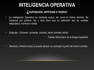 INTELIGENCIA OPERATIVA 
¿SUPOSICIÓN, HIPÓTESIS O TEORÍA? 
• La Inteligencia Operativa es bastante nueva, así como el mismo término. Se 
introduce por primera vez y esto hace que su definición sea de carácter 
estipulativa, nominal o verbal. 
• Estipular.- Convenir, concertar, acordar, hacer contrato verbal. 
• Fuente: Diccionario de la lengua española. 
• Nominal y Verbal porque se puede deducir su concepto a partir del mismo nombre. 
 
