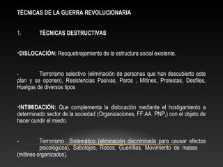 TÉCNICAS DE LA GUERRA REVOLUCIONARIA 
1. TÉCNICAS DESTRUCTIVAS 
•DISLOCACIÓN: Resquebrajamiento de la estructura social existente. 
- Terrorismo selectivo (eliminación de personas que han descubierto este 
plan y se oponen), Resistencias Pasivas, Paros , Mítines, Protestas, Desfiles, 
Huelgas de diversos tipos 
•INTIMIDACIÓN: Que complementa la dislocación mediante el hostigamiento a 
determinado sector de la sociedad (Organizaciones, FF.AA. PNP,) con el objeto de 
hacer cundir el miedo. 
- Terrorismo Sistemático (eliminación discriminada para causar efectos 
psicológicos), Sabotajes, Robos, Guerrillas, Movimiento de masas 
(mítines organizados). 
 