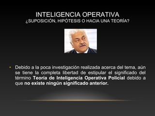 INTELIGENCIA OPERATIVA 
¿SUPOSICIÓN, HIPÓTESIS O HACIA UNA TEORÍA? 
• Debido a la poca investigación realizada acerca del tema, aún 
se tiene la completa libertad de estipular el significado del 
término Teoría de Inteligencia Operativa Policial debido a 
que no existe ningún significado anterior. 
 