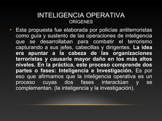 INTELIGENCIA OPERATIVA 
ORÍGENES 
• Esta propuesta fue elaborada por policías antiterroristas 
como guía y sustento de las operaciones de inteligencia 
que se desarrollaban para combatir el terrorismo 
capturando a sus jefes, cabecillas y dirigentes. La idea 
era apuntar a la cabeza de las organizaciones 
terroristas y causarle mayor daño en los más altos 
niveles. En la práctica, este proceso comprende dos 
partes o fases: Inteligencia e Investigación. Es por 
eso que afirmamos que la inteligencia operativa es un 
proceso cuyas dos fases interactúan y se 
complementan. (la inteligencia y la investigación). 
 