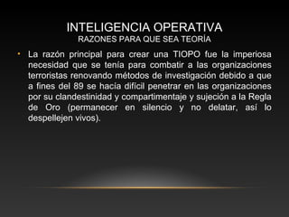 INTELIGENCIA OPERATIVA 
RAZONES PARA QUE SEA TEORÍA 
• La razón principal para crear una TIOPO fue la imperiosa 
necesidad que se tenía para combatir a las organizaciones 
terroristas renovando métodos de investigación debido a que 
a fines del 89 se hacía difícil penetrar en las organizaciones 
por su clandestinidad y compartimentaje y sujeción a la Regla 
de Oro (permanecer en silencio y no delatar, así lo 
despellejen vivos). 
 