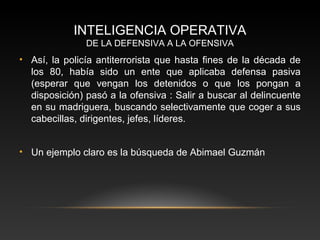 INTELIGENCIA OPERATIVA 
DE LA DEFENSIVA A LA OFENSIVA 
• Así, la policía antiterrorista que hasta fines de la década de 
los 80, había sido un ente que aplicaba defensa pasiva 
(esperar que vengan los detenidos o que los pongan a 
disposición) pasó a la ofensiva : Salir a buscar al delincuente 
en su madriguera, buscando selectivamente que coger a sus 
cabecillas, dirigentes, jefes, líderes. 
• Un ejemplo claro es la búsqueda de Abimael Guzmán 
 