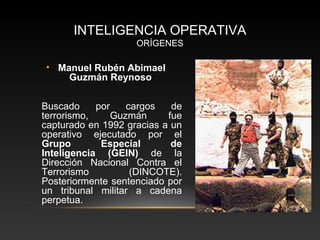 INTELIGENCIA OPERATIVA 
ORÍGENES 
• Manuel Rubén Abimael 
Guzmán Reynoso 
Buscado por cargos de 
terrorismo, Guzmán fue 
capturado en 1992 gracias a un 
operativo ejecutado por el 
Grupo Especial de 
Inteligencia (GEIN) de la 
Dirección Nacional Contra el 
Terrorismo (DINCOTE). 
Posteriormente sentenciado por 
un tribunal militar a cadena 
perpetua. 
 