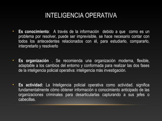 INTELIGENCIA OPERATIVA 
• Es conocimiento: A través de la información debido a que como es un 
problema por resolver, puede ser imprevisible, se hace necesario contar con 
todos los antecedentes relacionados con él, para estudiarlo, compararlo, 
interpretarlo y resolverlo 
• Es organización . Se recomienda una organización moderna, flexible, 
adaptable a los cambios del entorno y conformada para realizar las dos fases 
de la inteligencia policial operativa: inteligencia más investigación. 
• Es actividad: La Inteligencia policial operativa como actividad. significa 
fundamentalmente cómo obtener información o conocimiento anticipado de las 
organizaciones criminales para desarticularlas capturando a sus jefes o 
cabecillas. 
 
