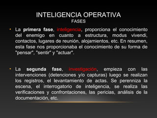 INTELIGENCIA OPERATIVA 
FASES 
• La primera fase, inteligencia, proporciona el conocimiento 
del enemigo en cuanto a estructura, modus vivendi, 
contactos, lugares de reunión, alojamientos, etc. En resumen, 
esta fase nos proporcionaba el conocimiento de su forma de 
"pensar", "sentir" y "actuar". 
• La segunda fase, investigación, empieza con las 
intervenciones (detenciones y/o capturas) luego se realizan 
los registros, el levantamiento de actas. Se perenniza la 
escena, el interrogatorio de inteligencia, se realiza las 
verificaciones y confrontaciones, las pericias, análisis de la 
documentación, etc. 
 