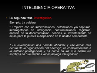 INTELIGENCIA OPERATIVA 
• La segunda fase, investigación, 
Ejemplo: La culebra 
* Empieza con las intervenciones, detenciones y/o capturas, 
interrogatorios de inteligencia, confrontaciones, registros, 
análisis de la documentación, pericias, el levantamiento de 
actas para la puesta a disposición de la unidad competente. 
* La investigación nos permite ahondar y escudriñar más 
dentro de la organización del enemigo; es complementaria a 
la anterior (inteligencia) y es como "la luz que aclara las 
sombras en que muchas veces navega inteligencia". 
 