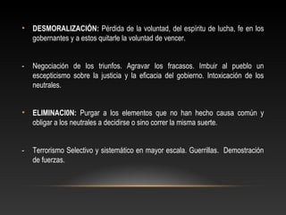 • DESMORALIZACIÓN: Pérdida de la voluntad, del espíritu de lucha, fe en los 
gobernantes y a estos quitarle la voluntad de vencer. 
- Negociación de los triunfos. Agravar los fracasos. Imbuir al pueblo un 
escepticismo sobre la justicia y la eficacia del gobierno. Intoxicación de los 
neutrales. 
• ELIMINACI0N: Purgar a los elementos que no han hecho causa común y 
obligar a los neutrales a decidirse o sino correr la misma suerte. 
- Terrorismo Selectivo y sistemático en mayor escala. Guerrillas. Demostración 
de fuerzas. 
 